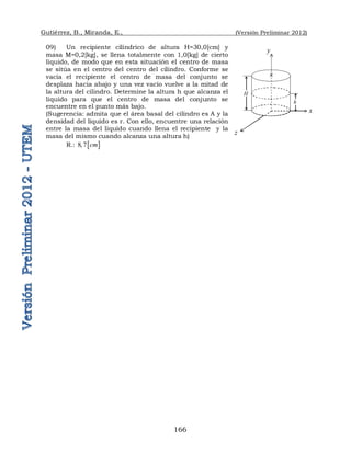 Gutiérrez, B., Miranda, E., (Versión Preliminar 2012)
166
09) Un recipiente cilíndrico de altura H=30,0[cm] y
masa M=0,2[kg], se llena totalmente con 1,0[kg] de cierto
líquido, de modo que en esta situación el centro de masa
se sitúa en el centro del centro del cilindro. Conforme se
vacía el recipiente el centro de masa del conjunto se
desplaza hacia abajo y una vez vacío vuelve a la mitad de
la altura del cilindro. Determine la altura h que alcanza el
líquido para que el centro de masa del conjunto se
encuentre en el punto más bajo.
(Sugerencia: admita que el área basal del cilindro es A y la
densidad del líquido es r. Con ello, encuentre una relación
entre la masa del líquido cuando llena el recipiente y la
masa del mismo cuando alcanza una altura h)
R.:  
8 7 cm

y
x
z

h
H
 