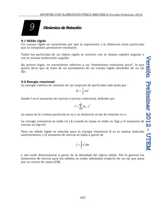 APUNTES CON EJERCICIOS FÍSICA MECÁNICA (Versión Preliminar 2012)
167
Dinámica deRotación
9.1 Sólido rígido
Un cuerpo rígido se caracteriza por que la separación o la distancia entre partículas
que la componen permanece constante.
Todas las partículas de un objeto rígido se mueven con la misma rapidez angular y
con la misma aceleración angular.
En primer lugar, es conveniente referirse a un “movimiento rotacional puro”, lo que
quiere decir que se trata de un movimiento de un cuerpo rígido alrededor de un eje
fijo.
9.2 Energía rotacional
La energía cinética de rotación de un conjunto de partículas está dada por
2
1
2
K Iw

donde I es el momento de inercia o inercia rotacional, definido por
2
1
N
i i
i
I m r

 

La masa de la i-ésima partícula es mi y su distancia al eje de rotación es ri.
La energía rotacional se mide en [J] cuando la masa se mide en [kg] y el momento de
inercia en [kg∙m2]
Para un sólido rígido la relación para la energía rotacional K es la misma indicada
anteriormente y el momento de inercia se halla a partir de
2
b
i
a
I r dm
 
y dm suele determinarse a partir de la densidad del objeto sólido. Por lo general los
momentos de inercia para los sólidos ya están tabulados respecto de un eje que pasa
por su centro de masa (CM)
9
 