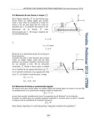 APUNTES CON EJERCICIOS FÍSICA MECÁNICA (Versión Preliminar 2012)
169
9.3 Momento de una fuerza o torque  
t

En la figura adjunta, F

es una fuerza que
actúa sobre un sólido rígido que puede
rotar o que tiene la tendencia a rotar en
torno a un eje que pasa por O y que es
paralelo eje z. la posición del punto A de
aplicación de la fuerza F

está
determinado por r

. El torque respecto de
O está definido por
r F
t  
  
o
sen
r F
t 
  
b F
t  
El factor b se denomina brazo de la fuerza o
brazo palanca.
Cuando hay dos o más fuerzas que actúan
sobre un sólido rígido, cada una de ellas
produce un torque y tienden a hacerlo rotar
en un sentido u otro. En la situación
mostrada, 1
F


tiende a hacer girar al sólido
en el sentido de las agujas del reloj (+z), 2
F


,
en el sentido contrario a las agujas del reloj
(-z) y 3
F


, no tiende a hacerlo girar. Luego,
2 1
o
t t t
  
2 2 1 1
o b F b F
t
  
9.4 Momento de fuerza y acelereación angular
El torque neto que actúa sobre un sólido rígido que puede girar en torno a un eje fijo
es proporcional a su aceleración angular según la expresión
o o
I
t a
  
la que bien puede considerarse como “la segunda ley de Newton” en la rotación.
Cuando un sólido gira con rapidez angular constante e incluso nula, es decir, cuando
el objeto está en equilibrio de rotación, entonces
0
o
t
 
Esta última expresión se suele denominar “segunda condición de equilibrio.”
F

O
r



b
A
O
y
x
z
y
x
z
O
O
1
F


1
b
2
F


3
F


2
b
 