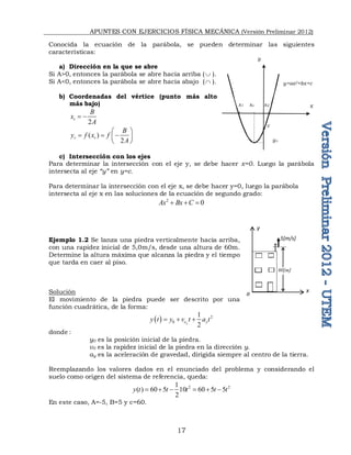 APUNTES CON EJERCICIOS FÍSICA MECÁNICA (Versión Preliminar 2012)
17
Conocida la ecuación de la parábola, se pueden determinar las siguientes
características:
a) Dirección en la que se abre
Si A>0, entonces la parábola se abre hacia arriba (  ).
Si A<0, entonces la parábola se abre hacia abajo ( ).
b) Coordenadas del vértice (punto más alto
más bajo)
2
v
B
x
A
 
( )
2
v v
B
y f x f
A
 
  
 
 
c) Intersección con los ejes
Para determinar la intersección con el eje y, se debe hacer x=0. Luego la parábola
intersecta al eje “y” en y=c.
Para determinar la intersección con el eje x, se debe hacer y=0, luego la parábola
intersecta al eje x en las soluciones de la ecuación de segundo grado:
2
0
Ax Bx C
  
Ejemplo 1.2 Se lanza una piedra verticalmente hacia arriba,
con una rapidez inicial de 5,0m/s, desde una altura de 60m.
Determine la altura máxima que alcanza la piedra y el tiempo
que tarda en caer al piso.
Solución
El movimiento de la piedra puede ser descrito por una
función cuadrática, de la forma:
  2
0
1
2
y
o y
y t y v t a t
  
donde :
y0 es la posición inicial de la piedra.
v0 es la rapidez inicial de la piedra en la dirección y.
ay es la aceleración de gravedad, dirigida siempre al centro de la tierra.
Reemplazando los valores dados en el enunciado del problema y considerando el
suelo como origen del sistema de referencia, queda:
2 2
1
( ) 60 5 10 60 5 5
2
y t t t t t
     
En este caso, A=-5, B=5 y c=60.
x
y=ax2+bx+c
yv
y
xv
c
x2
x1
y
o x
5[m/s]
60[m]
 