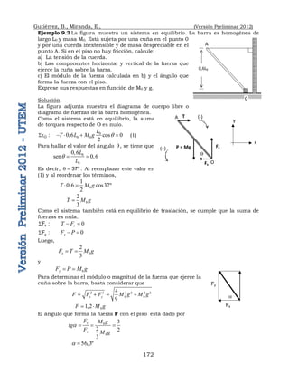 Gutiérrez, B., Miranda, E., (Versión Preliminar 2012)
172
Ejemplo 9.2 La figura muestra un sistema en equilibrio. La barra es homogénea de
largo L0 y masa M0. Está sujeta por una cuña en el punto 0
y por una cuerda inextensible y de masa despreciable en el
punto A. Si en el piso no hay fricción, calcule:
a) La tensión de la cuerda.
b) Las componentes horizontal y vertical de la fuerza que
ejerce la cuña sobre la barra.
c) El módulo de la fuerza calculada en b) y el ángulo que
forma la fuerza con el piso.
Exprese sus respuestas en función de M0 y g.
Solución
La figura adjunta muestra el diagrama de cuerpo libre o
diagrama de fuerzas de la barra homogénea.
Como el sistema está en equilibrio, la suma
de torques respecto de O es nulo.
:
O
t
 0
0 0
0,6 cos 0
2
L
T L M g q
    (1)
Para hallar el valor del ángulo q, se tiene que
0
0
0,6
sen 0,6
L
L
q  
Es decir, º
37

q . Al reemplazar este valor en
(1) y al reordenar los términos,
0
1
0,6 cos37º
2
T M g
 
0
2
3
T M g

Como el sistema también está en equilibrio de traslación, se cumple que la suma de
fuerzas es nula.
:
Fx
 0
x
T F
 
:
Fy
 0
y
F P
 
Luego,
0
2
3
x
F T M g
 
y
0
y
F P M g
 
Para determinar el módulo o magnitud de la fuerza que ejerce la
cuña sobre la barra, basta considerar que
2 2 2 2 2 2
0 0
4
9
x y
F F F M g M g
   
0
1,2
F M g
 
El ángulo que forma la fuerza F con el piso está dado por
0
0
3
2 2
3
y
x
F M g
tg
F M g
a   
56,3º
a 
0,6L0
A
0
T
P = Mg Fy
Fx
q
A
O
(+)
(-)
x
y
Fy
Fx
a
 