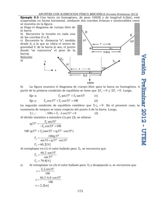 APUNTES CON EJERCICIOS FÍSICA MECÁNICA (Versión Preliminar 2012)
173
Ejemplo 9.3 Una barra no homogénea, de peso 100[N] y de longitud 6,0[m], está
suspendida en forma horizontal, mediante dos cuerdas livianas e inextensibles como
se muestra en la figura.
a) Haga el diagrama de cuerpo libre de
la barra.
b) Encuentre la tensión en cada una
de las cuerdas D y E.
c) Encuentre la distancia “x”, medida
desde A, a la que se ubica el centro de
gravedad C de la barra (o sea, el punto
donde “se concentra” el peso de la
barra).
Solución
a)
b) La figura muestra el diagrama de cuerpo libre para la barra no homogénea. A
partir de la primera condición de equilibrio se tiene que 0

 x
F y 0

 y
F . Luego,
Eje x: sen37 sen53
o o
D E
T T
 (1)
Eje y: cos37 cos53 100
o o
D E
T T
  (2)
La segunda condición de equilibrio establece que 0

 O
t . En el presente caso, la
sumatoria de torques se toma respecto del punto A de la barra. Luego,
A
t
 : 100 cos53 0
E
x T L
     (3)
Al dividir miembro a miembro (1) por (3), se obtiene
sen53
37
cos53 100
o
o E
o
E
T
tg
T

 
100 37 (sen53 37 cos53 )
o o o o
E
tg T tg
   
100 37
sen53 37 cos53
o
E o o
tg
T
tg

 
60,2[ ]
E
T N

Al reemplazar en (1) el valor hallado para TE, se encuentra que
60,2 sen53
sen 37
o
D o
T


79,9[ ]
D
T N

c) Al reemplazar en (3) el valor hallado para TE y despejando x, se encuentra que
cos53
100
o
E
T L
x 
60,2 6,0 cos53
100
o
x
 

2 2[ ]
x m
 
37
53º
6,0
A
TD
x
C
TE
100[N]
x
y
37º 53º
6,0[m]
A
D
x
C
E
 