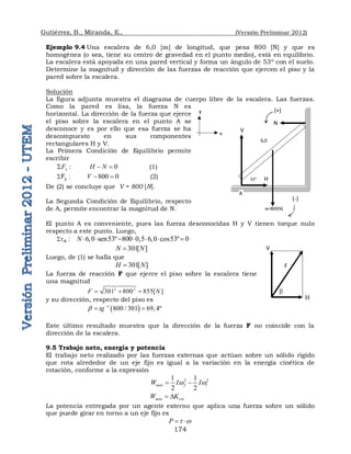 Gutiérrez, B., Miranda, E., (Versión Preliminar 2012)
174
Ejemplo 9.4 Una escalera de 6,0 [m] de longitud, que pesa 800 [N] y que es
homogénea (o sea, tiene su centro de gravedad en el punto medio), está en equilibrio.
La escalera está apoyada en una pared vertical y forma un ángulo de 53º con el suelo.
Determine la magnitud y dirección de las fuerzas de reacción que ejercen el piso y la
pared sobre la escalera.
Solución
La figura adjunta muestra el diagrama de cuerpo libre de la escalera. Las fuerzas.
Como la pared es lisa, la fuerza N es
horizontal. La dirección de la fuerza que ejerce
el piso sobre la escalera en el punto A se
desconoce y es por ello que esa fuerza se ha
descompuesto en sus componentes
rectangulares H y V.
La Primera Condición de Equilibrio permite
escribir
:
x
F
 0
H N
  (1)
:
Fy
 800 0
V   (2)
De (2) se concluye que V = 800 [N].
La Segunda Condición de Equilibrio, respecto
de A, permite encontrar la magnitud de N.
El punto A es conveniente, pues las fuerza desconocidas H y V tienen torque nulo
respecto a este punto. Luego,
:
A
t
 6,0 sen53º 800 0,5 6,0 cos53º 0
N       
301[ ]
N N

Luego, de (1) se halla que
301[ ]
H N

La fuerza de reacción F que ejerce el piso sobre la escalera tiene
una magnitud
2 2
301 800 855[ ]
F N
  
y su dirección, respecto del piso es
 
1
800 / 301 69,4º
tg
 
 
Este último resultado muestra que la dirección de la fuerza F no coincide con la
dirección de la escalera.
9.5 Trabajo neto, energía y potencia
El trabajo neto realizado por las fuerzas externas que actúan sobre un sólido rígido
que rota alrededor de un eje fijo es igual a la variación en la energía cinética de
rotación, conforme a la expresión
2 2
1 1
2 2
neto f i
W I I
w w
 
neto rot
W K
 D
La potencia entregada por un agente externo que aplica una fuerza sobre un sólido
que puede girar en torno a un eje fijo es
P t w
 
6,0
A
53°
y
x
w=800[N]
N
V
H
(-)
(+)
V
H 

F
 