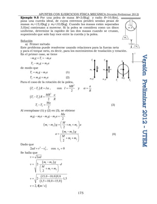APUNTES CON EJERCICIOS FÍSICA MECÁNICA (Versión Preliminar 2012)
175
Ejemplo 9.5 Por una polea de masa M=3,0[kg] y radio R=10,0[m],
pasa una cuerda ideal, de cuyos extremos penden sendas pesas de
masas m1=15,0[kg] y m2=10,0[kg]. Cuando las masas están separadas
3,0[m] comienzan a moverse. Si la polea se considera como un disco
uniforme, determine la rapidez de las dos masas cuando se cruzan,
suponiendo que solo hay roce entre la cuerda y la polea.
Solución
a) Primer método
Este problema puede resolverse usando relaciones para la fuerza neta
y para el torque neto, es decir, para los movimientos de traslación y rotación.
En el primer caso, se tiene
1 1 1
m g T m a
   
2 2 2
T m g m a
 
de modo que
1 1 1
T m g m a
  (1)
2 2 2
T m g m a
  (2)
Para el caso de la rotación de la polea,
 
1 2
T T R Ia
  , con
2
2
MR
I  y
a
R
a 
 
2
1 2
2
MR a
T T R
R
  
1 2
2
Ma
T T
  (3)
Al reemplazar (1) y (2) en (3), se obtiene
1 1 2 2
2
Ma
m g m a m g m a
   
 
1 2 1 2
2
M
m m g m m a
 
   
 
 
 
1 2
1 2
2
m m g
a
M
m m


 
 
 
 
(4)
Dado que
2 2
0
2ad v v
  , con 0 0
v 
Se halla que
2
v ad

 
1 2
1 2
2
2
m m g
v d
M
m m

  
 
 
 
 
 
 
15,0 10,0 9,8
2 1,5
1,5 10,0 15,0
v

  
 
2,4[ / ]
v m s

,
M R
o
1
m
2
m
3,0[ ]
m
o
1
m 2
m
1
m g 2
m g
1
T 2
T
2
T
1
T
Mg
N
a
a
y
x
 