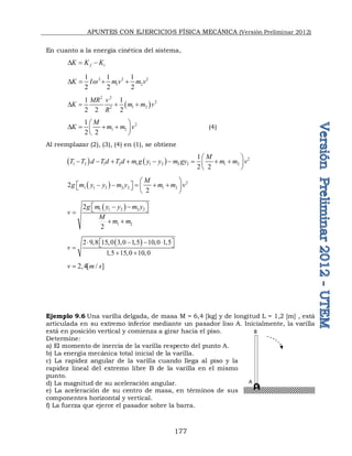 APUNTES CON EJERCICIOS FÍSICA MECÁNICA (Versión Preliminar 2012)
177
En cuanto a la energía cinética del sistema,
f i
K K K
D  
2 2 2
1 2
1 1 1
2 2 2
K I m v m v
w
D   
 
2 2
2
1 2
2
1 1
2 2 2
MR v
K m m v
R
D   
2
1 2
1
2 2
M
K m m v
 
D   
 
 
(4)
Al reemplazar (2), (3), (4) en (1), se obtiene
    2
1 2 1 2 1 1 2 2 2 1 2
1
2 2
M
T T d Td T d m g y y m gy m m v
 
        
 
 
  2
1 1 2 2 2 1 2
2
2
M
g m y y m y m m v
 
    
   
 
 
 
1 1 2 2 2
1 2
2
2
g m y y m y
v
M
m m
 
 
 

 
 
2 9 8 15 0 3 0 1 5 10 0 1 5
1 5 15 0 10 0
v
         
 
 

    
2,4[ / ]
v m s

Ejemplo 9.6 Una varilla delgada, de masa M = 6,4 [kg] y de longitud L = 1,2 [m] , está
articulada en su extremo inferior mediante un pasador liso A. Inicialmente, la varilla
está en posición vertical y comienza a girar hacia el piso.
Determine:
a) El momento de inercia de la varilla respecto del punto A.
b) La energía mecánica total inicial de la varilla.
c) La rapidez angular de la varilla cuando llega al piso y la
rapidez lineal del extremo libre B de la varilla en el mismo
punto.
d) La magnitud de su aceleración angular.
e) La aceleración de su centro de masa, en términos de sus
componentes horizontal y vertical.
f) La fuerza que ejerce el pasador sobre la barra.
A
B
 