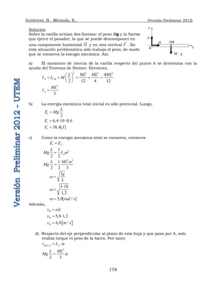 Gutiérrez, B., Miranda, E., (Versión Preliminar 2012)
178
Solución
Sobre la varilla actúan dos fuerzas: el peso Mg y la fuerza
que ejerce el pasador, la que se puede descomponer en
una componente horizontal H


y en otra vertical V

. En
esta situación problemática sólo trabaja el peso, de modo
que se conserva la energía mecánica. Así,
a) El momento de inercia de la varilla respecto del punto A se determina con la
ayuda del Teorema de Steiner. Entonces,
2 2 2 2
4
2 12 4 12
A CM
L ML ML ML
I I M
 
    
 
 
2
3
A
ML
I 
b) La energía mecánica total inicial es sólo potencial. Luego,
2
i
L
E Mg

6 4 10 0 6
i
E     
38 4[ ]
i
E J
 
c) Como la energía mecánica total se conserva, entonces
i f
E E

2
1
2 2
A
L
Mg I w

2 2
1
2 2 3
L ML
Mg
w

3g
L
w 
3 10
1 2
w



5 0[ / ]
rad s
w  
Además,
B
v L
w

5 0 1 2
B
v    
 
6 /
B
v m s
 
d) Respecto del eje perpendicular al plano de esta hoja y que pasa por A, solo
realiza torque el peso de la barra. Por tanto
,
neto A A
I
t a
 
2
2 3
L ML
Mg a

CM
A
y
x
V
H
M g
 