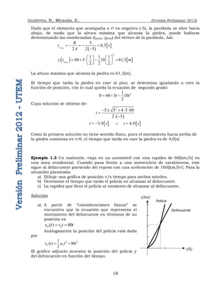 Gutiérrez, B., Miranda, E., (Versión Preliminar 2012)
18
Delincuente
t[h]
Policía
x[km]
Dado que el elemento que acompaña a t2 es negativo (-5), la parábola se abre hacia
abajo, de modo que la altura máxima que alcanza la piedra, puede hallarse
determinando las coordenadas (tymán; ymáx) del vértice de la parábola. Así:
 
 
5
0,5
2 2 5
máx
y
B
t s
A
    

   
2
1 1 1
60 5 10 61,3
2 2 2
máx
y
y t m
   
    
   
   
La altura máxima que alcanza la piedra es 61,3[m].
El tiempo que tarda la piedra en caer al piso, se determina igualando a cero la
función de posición, con lo cual queda la ecuación de segundo grado:
2
1
0 60 5 10
2
t t
  
Cuya solución se obtiene de:
 
2
5 5 4 5 60
2 5
t
    

 
   
3,0            4,0
t s t s
   
Como la primera solución no tiene sentido físico, pues el movimiento hacia arriba de
la piedra comienza en t=0, el tiempo que tarda en caer la piedra es de 4,0[s]
Ejemplo 1.3 Un maleante, viaja en un automóvil con una rapidez de 60[km/h] en
una zona residencial. Cuando pasa frente a una motocicleta de carabineros, este
sigue al delincuente partiendo del reposo con una aceleración de 160[km/h2]. Para la
situación planteada:
a) Dibuje una gráfica de posición v/s tiempo para ambos móviles.
b) Determine el tiempo que tarda el policía en alcanzar al delincuente.
c) La rapidez que lleva el policía al momento de alcanzar al delincuente.
Solución
a) A partir de “consideraciones físicas” se
encuentra que la ecuación que representa el
movimiento del delincuente en términos de su
posición es
( ) 60
D d
x t v t t
 
Análogamente la posición del policía está dada
por
2 2
1
( ) 80
2
P P
x t a t t
 
El gráfico adjunto muestra la posición del policía y
del delincuente en función del tiempo.
 