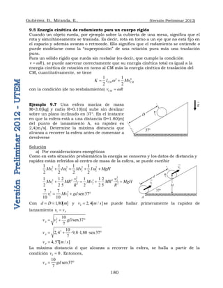 Gutiérrez, B., Miranda, E., (Versión Preliminar 2012)
180
9.5 Energía cinética de rodamiento para un cuerpo rígido
Cuando un objeto rueda, por ejemplo sobre la cubierta de una mesa, significa que el
rota y simultáneamente se traslada. Es decir, rota en torno a un eje que no está fijo en
el espacio y además avanza o retrocede. Ello significa que el rodamiento se entiende o
puede modelarse como la “superposición” de una rotación pura más una traslación
pura.
Para un sólido rígido que rueda sin resbalar (es decir, que cumple la condición
v R
w
 ), se puede aseverar correctamente que su energía cinética total es igual a la
energía cinética de rotación en torno al CM más la energía cinética de traslación del
CM, cuantitativamente, se tiene
2 2
1 1
2 2
CM CM
K I Mv
w
 
con la condición (de no resbalamiento) CM
v R
w

Ejemplo 9.7 Una esfera maciza de masa
M=3.0[kg] y radio R=0.10[m] sube sin deslizar
sobre un plano inclinado en 37°. En el instante
en que la esfera está a una distancia D=1.80[m]
del punto de lanzamiento A, su rapidez es
2,4[m/s]. Determine la máxima distancia que
alcanza a recorrer la esfera antes de comenzar a
devolverse
Solución
a) Por consideraciones energéticas
Como en esta situación problemática la energía se conserva y los datos de distancia y
rapidez están referidos al centro de masa de la esfera, se puede escribir
2 2 2 2
1 1 2 2
1 1 1 1
2 2 2 2
Mv I Mv I MgH
w w
   
2 2
2 2 2 2
1 2
1 2
2 2
1 1 2 1 1 2
2 2 5 2 2 5
v v
Mv MR Mv MR MgH
R R
   
2 2
1 2
7 7
sen37
10 10
v Mv gd
  
Con 1 80[ ]
d D m
   y 2 2 4[ / ]
v m s
  se puede hallar primeramente la rapidez de
lanzamiento 1 A
v v

2
2
10
sen37
7
A
v v gD
  
2 10
2 4 9 8 1 80 sen 37
7
A
v         
4 57[ / ]
A
v m s
 
La máxima distancia d que alcanza a recorrer la esfera, se halla a partir de la
condición 2 0
v  . Entonces,
10
sen37
7
A
v gd
 
g


D
37
1
v


d
37
2
v



A
H
 