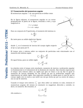 Gutiérrez, B., Miranda, E., (Versión Preliminar 2012)
182
9.7 Conservación del momentum angular
El momentum angular l

de una partícula se define como
l r p
 
  

En la figura adjunta, el momentum angular es un vector
perpendicular al plano de la figura, entrando a este y cuya
magnitud es
sen
l r p 
  
sen
l r m v 
   
Para un conjunto de N partículas, el momento del sistema es
1
1
N
i
L l

 

 
En tanto para un sólido rígido (ver figura)
0
z
L I w

donde 0
I es el momento de inercia del cuerpo rígido respecto
al eje z y que pasa por O.
El torque neto y externo sobre un conjunto de partículas está relacionado con el
momento del sistema según
1
1
N
ext
i
dL
dt
t t

 




 
De igual forma, para un sólido rígido
ext
d L
I
dt
t a
 



 

La relación entre el torque neto resultante, momento de inercia y aceleración angular
es fundamental en el tratamiento de la dinámica de rotación. Esa relación expresa que
el torque neto externo sobre un rígido que gira en torno a un eje fijo es igual al
momento de inercia alrededor de ese mismo eje por la aceleración angular que
experimenta tal sólido rígido. Esa expresión también es válida para el caso de que el
cuerpo rígido rote en torno a eje móvil con tal que dicho eje por su centro de masa y
sea un eje de simetría.
Cuando el torque neto externo ext
t


que obra sobre un sistema es nulo, entonces el
momentum angular del mismo es constante en magnitud, dirección y sentido, es
decir, se conserva. En resumen, si
0
ext
d L
dt
t  



 
ello conduce a
inicial final
L L


 

p


l

r
 


O
y
w x
w

z
l

o
 