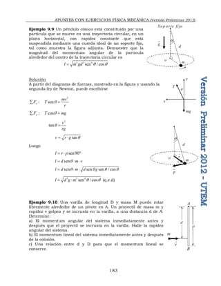 APUNTES CON EJERCICIOS FÍSICA MECÁNICA (Versión Preliminar 2012)
183
Ejemplo 9.9 Un péndulo cónico está constituido por una
partícula que se mueve en una trayectoria circular, en un
plano horizontal, con rapidez constante que está
suspendida mediante una cuerda ideal de un soporte fijo,
tal como muestra la figura adjunta. Demuestre que la
magnitud del momentum angular de la partícula
alrededor del centro de la trayectoria circular es
2 3 4
sen / cos
l m gd q q

Solución
A partir del diagrama de fuerzas, mostrado en la figura y usando la
segunda ley de Newton, puede escribirse
2
:      sen
x
mv
F T
r
q
 
:     cos
y
F T mg
q
 
2
tan
v
rg
q 
tan
v r g q
 
Luego
sen90
l r p
  
sen
l d m v
q
  
sen sen sen / cos
l d m d g
q q q q
  
3 2 4
sen / cos
l d g m q q
  (q.e.d)
Ejemplo 9.10 Una varilla de longitud D y masa M puede rotar
libremente alrededor de un pivote en A. Un proyectil de masa m y
rapidez v golpea y se incrusta en la varilla, a una distancia d de A.
Determine:
a) El momentum angular del sistema inmediatamente antes y
después que el proyectil se incrusta en la varilla. Halle la rapidez
angular del sistema.
b) El momentum lineal del sistema inmediatamente antes y después
de la colisión.
c) Una relación entre d y D para que el momentum lineal se
conserve.
T
mg
y
q
x
q
 
S op o r te fijo
m
d
g



o
q
m
d
p



o r

m
A
v

B

d
D
 