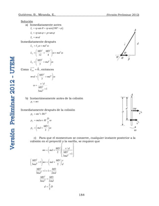 Gutiérrez, B., Miranda, E., (Versión Preliminar 2012)
184
Solución
a) Inmediatamente antes
 
sen sen 180
i
L rp rp
q 
   
sen sen
i
L rp pr
 
 
i
L mvd

Inmediatamente después
2
f A
L I md
w w
 
2 2
2
12 4
f
MD MD
L md
w w
 
  
 
 
2
2
3
f
MD
L md w
 
 
 
 
Como 0
ext
t 

 
, entonces
2
2
3
MD
mvd md w
 
 
 
 
2
2
/
1
3
v d
MD
md
w 

b) Instantáneamente antes de la colisión
i
p mv

Inmediatamente después de la colisión
' ''
f
p mv Mv
 
2
f
D
p md M
w w
 
2
f
MD
p md w
 
 
 
 
c) Para que el momentum se conserve, cualquier instante posterior a la
colisión en el proyectil y la varilla, se requiere que
2
2
/
2
1
3
MD v d
mv md
MD
md
 
 
 
   
 
   

 
 
2
2
1
2
3
MD MD v
mv md
d
md
   
  
   
 
 
2
2
1 1
2
3
MD MD
md
md
  
2
2
2
3
MD MD
md
md

2
3
d D

q
A
p




d
r


A
'
v

w

d
D
CM

''
v


 