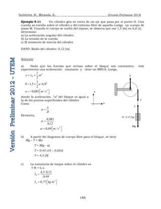 Gutiérrez, B., Miranda, E., (Versión Preliminar 2012)
186
Ejemplo 9.11 Un cilindro gira en torno de un eje que pasa por el punto O. Una
cuerda se enrolla sobre el cilindro y del extremo libre de aquella cuelga un cuerpo de
masa M. Cuando el cuerpo se suelta del reposo, se observa que cae 1,5 [m] en 6,0 [s].
Determine:
a) La aceleración angular del cilindro.
b) La tensión de la cuerda
c) El momento de inercia del cilindro.
DATO: Radio del cilindro: 0,12 [m]
Solución
a) Dado que las fuerzas que actúan sobre el bloque son constantes, éste
experimenta una aceleración constante y tiene un MRUA. Luego,
2
0
1
2
y y at
 
2
1
0 1 5 6 0
2
a
    
2
0 083 /
a m s
 
    
donde la aceleración “a” del bloque es igual a
la de los puntos superficiales del cilindro
Como
a
R
a 
Entonces,
0 083
0 12
a



2
0 /
m s
a  
  
b) A partir del diagrama de cuerpo libre para el bloque, se tiene
Mg – T = Ma
T = M(g - a)
T = 0,45 (10 – 0,083)
T = 4,5 [N]
c) La sumatoria de torque sobre el cilindro es
∙R = I0 a
0
4 5 0 12
0 69
I
  


2
0,77 ·
o
I kg m
 
  
O
M =0,45 [kg]
V
T
T
Mg
x
y
 