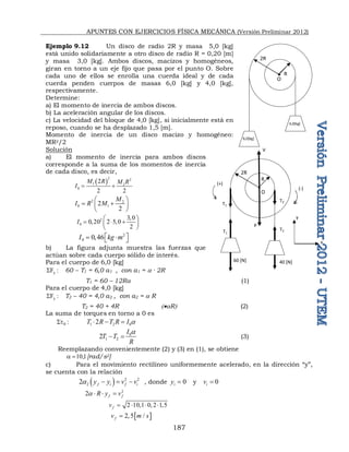 APUNTES CON EJERCICIOS FÍSICA MECÁNICA (Versión Preliminar 2012)
187
Ejemplo 9.12 Un disco de radio 2R y masa 5,0 [kg]
está unido solidariamente a otro disco de radio R = 0,20 [m]
y masa 3,0 [kg]. Ambos discos, macizos y homogéneos,
giran en torno a un eje fijo que pasa por el punto O. Sobre
cada uno de ellos se enrolla una cuerda ideal y de cada
cuerda penden cuerpos de masas 6,0 [kg] y 4,0 [kg],
respectivamente.
Determine:
a) El momento de inercia de ambos discos.
b) La aceleración angular de los discos.
c) La velocidad del bloque de 4,0 [kg], si inicialmente está en
reposo, cuando se ha desplazado 1,5 [m].
Momento de inercia de un disco macizo y homogéneo:
MR2/2
Solución
a) El momento de inercia para ambos discos
corresponde a la suma de los momentos de inercia
de cada disco, es decir,
 
2 2
1 2
0
2
2 2
M R M R
I  
2 2
0 1
2
2
M
I R M
 
 
 
 
2
0
3 0
0 20 2 5 0
2
I

 
    
 
 
2
0 0 46
I kg m
 
  
 
b) La figura adjunta muestra las fuerzas que
actúan sobre cada cuerpo sólido de interés.
Para el cuerpo de 6,0 [kg]
:
Fy
 60 – T1 = 6,0 a1 , con a1 = a · 2R
T1 = 60 – 12Ra (1)
Para el cuerpo de 4,0 [kg]
:
Fy
 T2 – 40 = 4,0 a2 , con a2 = a R
T2 = 40 + 4R aR (2)
La suma de torques en torno a 0 es
:
0
t
 1 2 0
2
T R T R I a
  
0
1 2
2
I
T T
R
a
  (3)
Reemplazando convenientemente (2) y (3) en (1), se obtiene
1
,
10

a [rad/s2]
c) Para el movimiento rectilíneo uniformemente acelerado, en la dirección “y”,
se cuenta con la relación
  2 2
2
2 f i f i
y y v v
a    , donde 0
i
y  y 0
i
v 
2
2 f f
R y v
a   
2 10 1 0 2 1 5
f
v       
 
2 5 /
f
v m s
 
R
2R
4,0[kg]
6,0[kg]
O
R
2R
O
V
P
T1
T2
T1
T2
60 [N] 40 [N]
(+)
(-)
y
x
 