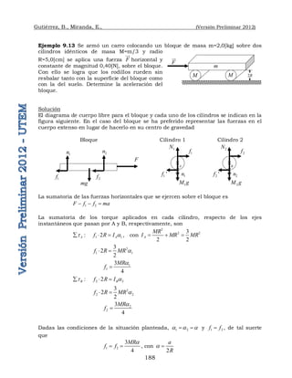 Gutiérrez, B., Miranda, E., (Versión Preliminar 2012)
188
Ejemplo 9.13 Se armó un carro colocando un bloque de masa m=2,0[kg] sobre dos
cilindros idénticos de masa M=m/3 y radio
R=5,0[cm] se aplica una fuerza F

horizontal y
constante de magnitud 0,40[N], sobre el bloque.
Con ello se logra que los rodillos rueden sin
resbalar tanto con la superficie del bloque como
con la del suelo. Determine la aceleración del
bloque.
Solución
El diagrama de cuerpo libre para el bloque y cada uno de los cilindros se indican en la
figura siguiente. En el caso del bloque se ha preferido representar las fuerzas en el
cuerpo extenso en lugar de hacerlo en su centro de gravedad
Bloque Cilindro 1 Cilindro 2
La sumatoria de las fuerzas horizontales que se ejercen sobre el bloque es
1 2
F f f ma
  
La sumatoria de los torque aplicados en cada cilindro, respecto de los ejes
instantáneos que pasan por A y B, respectivamente, son
1 1
:       2
A A
f R I
t a
   , con
2
2 2
3
2 2
A
MR
I MR MR
  
2
1 1
3
2
2
f R MR a
 
1
1
3
4
MR
f
a

2 2
:       2
B B
f R I
t a
  
2
2 2
3
2
2
f R MR a
 
2
2
3
4
MR
f
a

Dadas las condiciones de la situación planteada, 1 2
a a a
  y 1 2
f f
 , de tal suerte
que
1 2
3
4
MR
f f
a
  , con
2
a
R
a 

2
M g
2
n
2
N
2
f
2 '
f
B

1
M g
1
n
1
N
1
f
1 '
f
A
m
F
1
f 2
f
mg
1
n 2
n
M M
m
F

2R
 
 