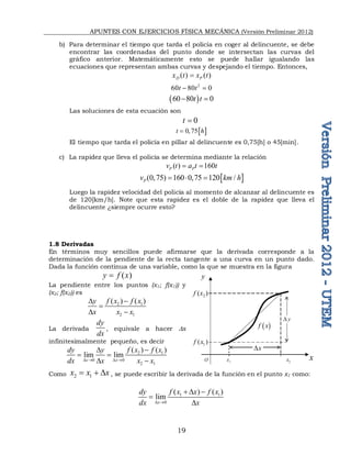 APUNTES CON EJERCICIOS FÍSICA MECÁNICA (Versión Preliminar 2012)
19
b) Para determinar el tiempo que tarda el policía en coger al delincuente, se debe
encontrar las coordenadas del punto donde se intersectan las curvas del
gráfico anterior. Matemáticamente esto se puede hallar igualando las
ecuaciones que representan ambas curvas y despejando el tiempo. Entonces,
( ) ( )
D P
x t x t

2
60 80 0
t t
 
 
60 80 0
t t
 
Las soluciones de esta ecuación son
0 
t 
 
0,75
t h

El tiempo que tarda el policía en pillar al delincuente es 0,75[h] o 45[min].
c) La rapidez que lleva el policía se determina mediante la relación
( ) 160
P P
v t a t t
 
 
(0,75) 160 0,75 120 /
P
v km h
  
Luego la rapidez velocidad del policía al momento de alcanzar al delincuente es
de 120[km/h]. Note que esta rapidez es el doble de la rapidez que lleva el
delincuente ¿siempre ocurre esto?
1.8 Derivadas
En términos muy sencillos puede afirmarse que la derivada corresponde a la
determinación de la pendiente de la recta tangente a una curva en un punto dado.
Dada la función continua de una variable, como la que se muestra en la figura
( )
y f x

La pendiente entre los puntos (x1; f(x1)) y
(x2; f(x2)) es
2 1
2 1
( ) ( )
f x f x
y
x x x

D

D 
La derivada
dy
dx
, equivale a hacer Dx
infinitesimalmente pequeño, es decir
2 1
0 0
2 1
( ) ( )
lim lim
x x
f x f x
dy y
dx x x x
D  D 

D
 
D 
Como 2 1
x x x
  D , se puede escribir la derivada de la función en el punto x1 como:
1 1
0
( ) ( )
lim
x
f x x f x
dy
dx x
D 
 D 

D
2
( )
f x
1
( )
f x
1
x 2
x
O
y
x
 
f x
y
D
x
D
 