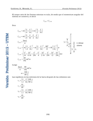 Gutiérrez, B., Miranda, E., (Versión Preliminar 2012)
190
El torque neto de las fuerzas externas es nulo, de modo que el momentum angular del
sistema se conserva, es decir
, ,
i CM f CM
l l

Pero
,
4 16 2 16
i CM
L L L L
l mv mv
   
   
   
   
,
4 16 2 16
i CM
L L L L
l mv
 
   
 
 
,
3
4
i CM
mvL
l 
2 2 2
2
,
4 16 2 16 12 16
f CM
L L L L ML L
l m m M w
 
     
     
 
     
     
 
 
2 2 2 2 2 2 2 2
,
2 2 2 2
16 4 16 256 4 2 16 256 12 256
f CM
L L L L L L L L
l mw
 
       
 
 
 
2
,
89
192
f CM
l mL w

Luego
2
3 89
4 192
mvL
mL w

144
89
v
L
w



Las rapideces en los extremos de la barra después de las colisiones son
144
2 16 89
A
L L v
v
L

 
 
 

 
81
89
A
v v

144
2 16 89
B
L L v
v
L

 
 
 

 
63
89
B
v v

A
O
B

2 16
L L

16
L
C: CM del
sistema
C 
4 16
L L

 