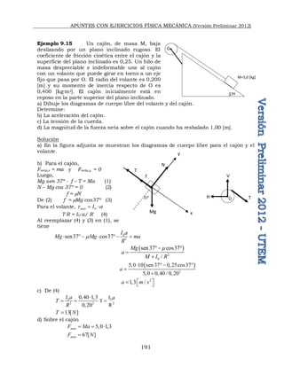APUNTES CON EJERCICIOS FÍSICA MECÁNICA (Versión Preliminar 2012)
191
Ejemplo 9.15 Un cajón, de masa M, baja
deslizando por un plano inclinado rugoso. El
coeficiente de fricción cinética entre el cajón y la
superficie del plano inclinado es 0,25. Un hilo de
masa despreciable e indeformable une al cajón
con un volante que puede girar en torno a un eje
fijo que pasa por O. El radio del volante es 0,200
[m] y su momento de inercia respecto de O es
0,400 [kg·m2]. El cajón inicialmente está en
reposo en la parte superior del plano inclinado.
a) Dibuje los diagramas de cuerpo libre del volante y del cajón.
Determine:
b) La aceleración del cajón.
c) La tensión de la cuerda.
d) La magnitud de la fuerza neta sobre el cajón cuando ha resbalado 1,00 [m].
Solución
a) En la figura adjunta se muestran los diagramas de cuerpo libre para el cajón y el
volante.
b) Para el cajón,
Fneta,x = ma y Fneta,y = 0
Luego,
Mg sen 37º - f – T = Ma (1)
N – Mg cos 37º = 0 (2)
f = N
De (2) f = Mg cos37º (3)
Para el volante, 0
neto I
t a
 
T∙R = IO a/ R (4)
Al reemplazar (4) y (3) en (1), se
tiene
0
2
sen37 cos37
I a
Mg Mg ma
R

    
 
2
0
sen37 cos37
/
Mg
a
M I R

 


 
2
5 0 10 sen 37 0 25cos37
5 0 0 40 / 0 20
a
    

   
2
1 3 /
a m s
 
   
c) De (4)
0
2 2
0 40 1 3
0 20
I a
T
R
  
 
 2
O
R
a
I
T 
13[ ]
T N

d) Sobre el cajón
5 0 1 3
neta
F Ma
    
67[ ]
neta
F N

37º
M=5,0 [kg]
O
37°
Mg
N
T
f
x
y
O T
V
H
 