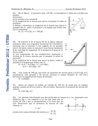 Gutiérrez, B., Miranda, E., (Versión Preliminar 2012)
196
04) En la figura, el pescante pesa 100 [N], es homogéneo y todas las cuerdas son
ideales.
Determine:
a) La tensión en la cuerda B.
b) La magnitud de la fuerza que ejerce el pasador O sobre el
pescante.
c) Dibuje y determine la magnitud de la fuerza que ejerce el
pasador liso O sobre el pescante y el ángulo que forma ésta
con la horizontal
R.: TB = 513 [N] ; F = 789 [N]
05) El extremo S de la barra ST de la figura adjunta
descansa sobre una superficie horizontal sin rozamiento,
mientras que el extremo T está colgado de un pasador
liso O. Se ejerce sobre el extremo S una fuerza horizontal
Q de 15,0 [kp] de magnitud. Si se desprecia el peso de la
barra, halle:
a) Las magnitudes de las componentes horizontal y
vertical de la fuerza ejercida por el pasador O sobre la
barra ST.
b) La magnitud de la fuerza que ejerce la barra sobre el
pasador y el ángulo que forma con +x.
R.: a) H = 15,0 [kp] ; V = 10,5 [kp] ;
b) F = 18,3 [kp] ; 35º
06) Una rueda de 500 [g], que tiene un momento de inercia igual a 0,015 [kg ·m2],
inicialmente está girando a 30 [rev/s]. Alcanza el reposo después de 163 [rev.]
Encuentre la magnitud del torque de frenado.
R.: 0,26[Nm]
07) Sobre un volante se realiza un trabajo de 100 [J], de modo que su rapidez
angular cambia de 60 [rev/min] a 180 [rev/min]. Encuentre el momento de inercia del
volante.
R.: 0,63 [kg ·m2]
08) Un sistema está formado por dos partículas de masas m1 y m2, separadas una
distancia fija r, con respecto a un eje que pasa por su
centro de CM y que es perpendicular a la recta que las
une. Demuestre que el momento de inercia de este
sistema es
2
I r


siendo m la masa reducida del sistema 1 2
1 2
m m
m m




55°
B
500[N]
O
L/4
3L/4
T
3,4[m]
S
35°
y
x
Q
O
1
m 2
m
1
x 1
x
r

CM
y
x
 