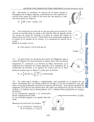 APUNTES CON EJERCICIOS FÍSICA MECÁNICA (Versión Preliminar 2012)
197
09) Encuentre el momento de inercia de la pieza maciza y
homogénea de la figura adjunta, constituida por tres cilindros: el
central tiene masa M y radio R; los otros dos son iguales y cada
uno tiene masa m y radio 2r.
R.:  2
2 2
1
4 2 2
2
MR mr m R r
  
10) Una rueda gira en torno de un eje que pasa por el punto O. Una
cuerda se enrrolla sobre la rueda y del extremo libre de aquella pende
un cuerpo de masa M. Cuando el cuerpo se suelta del reposo se
observa que cae 2,0 m en 6,5 s. Determine: a) la aceleración angular de
la rueda; b) la tensión de la cuerda, c) el momento de inercia de la
rueda.
Radio de la rueda: 15 cm
R.: 0,63 rad/s2; 3,9 N; 0,92 kg ·m2
11) Un disco tiene un momento de inercia de 20[kgm2] y gira a
razón de 60[rpm]. En cierto instante se aplica sobre ella una fuerza
tangencial F

, constante y se detiene en 90[s]. Determine: a) la
magnitud del momento de fuerza aplicado; b) la magnitud de la
aceleración de frenado; c) el número de vueltas que da el disco
desde el instante que se aplica F

hasta que se detiene.
R.: a)  
4
9
mN
p ; b) 2
45
rad
s
p  
 
 
; c) 45[vueltas]
12) Un cable ligero, flexible e indeformable, está enrollado en el tambor de un
torno, constituido por un cilindro sólido de 40 [kg] y 0,10 [m] de diámetro, que gira
sobre un eje fijo horizontal montado en cojinetes sin fricción. Una fuerza constante de
magnitud 12,0 [N] tira del extremo libre del cable una longitud de 3,6 [m]. El cable no
resbala y el cilindro rota al desenrollarse. Si el cilindro está inicialmente en reposo,
determine:
a) La aceleración angular y la aceleración
lineal o tangencial del cable
b) La velocidad angular y la rapidez final del
cable.
Momento de inercia de un cilindro:
2
MR2
R.: a) 12 [rad/s2], 0,6 [m/s2];
b) 41,6 [rad/s], 2,1 [m/s]
O
M=400[g]
F=12,0[N]

R
4r
4r
O
a
F

 