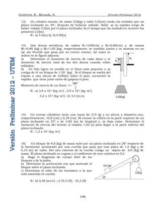 Gutiérrez, B., Miranda, E., (Versión Preliminar 2012)
198
13) Un cilindro macizo, de masa 2,0[kg] y radio 5,0[cm] rueda sin resbalar por un
plano inclinado en 30°, después de haberse soltado. Halle: a) su rapidez luego de
haber rodado 3,0[m] por el plano inclinado; b) el tiempo que ha tardado en recorrer los
primeros 2,0[m].
R.: a) 4,4[m/s]; b) 0,90[s]
14) Dos discos metálicos, de radios R1=3,00[cm] y R2=6,00[cm] y, de masas
M1=0,80 [kg] y M2=1,60 [kg], respectivamente, se sueldan juntos y se montan en un
eje sin fricción que pasa por su centro común, tal como se
indica en la figura adjunta.
a) Determine el momento de inercia de cada disco y el
momento de inercia total de los dos discos cuando están
soldados.
b) Un hilo ligero se enrolla en el disco más pequeño y se
cuelga de él un bloque de 1,50 [kg]. Si el bloque se suelta del
reposo a una altura de 2,00[m] sobre el piso, encuentre la
rapidez que tiene justo antes de golpear el piso.
Momento de inercia de un disco:
2
MR
I
2

R.: a) 3,6 x 10-4 [kg ·m2] , 2,9 x 10-3 [kg ·m2],
3,2 x 10-3 [kg ·m2] ; b) 3,4 [m/s]
15) Un envase cilíndrico tiene una masa de 215 [g] y su altura y diámetro son,
respectivamente, 10,8 [cm] y 6,38 [cm]. El envase se coloca en la parte superior de un
plano inclinado en 25º y de 3,00 [m] de longitud y, se deja rodar. Determine el
momento de inercia del envase si emplea 1,50 [s] para llegar a la parte inferior del
plano inclinado.
R.: 1,2 x 10-4 [kg ·m2]
16) Un bloque de 8,0 [kg] de masa sube por un plano inclinado en 28º respecto de
la horizontal, arrastrado por una cuerda que pasa por una polea de 1,5 [kg] y de
0,15 [m] de radio. Del otro extremo de la cuerda cuelga un objeto de 6,0 [kg] de
masa. El plano inclinado es rugoso y el coeficiente de roce cinético es 0,2.
a) Haga el diagrama de cuerpo libre de los
bloques y de la polea.
b) Determine la aceleración con que asciende el
bloque sobre el plano inclinado.
c) Determine el valor de las tensiones a la que
está sometida la cuerda.
R.: b) 0,58 [m/s2] ; c) 55,2 [N], 55,3 [N]
R2
R1
1,50[kg]
6,0[kg]
8,0 [kg]
28°
 