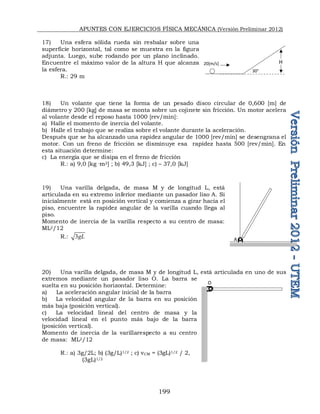 APUNTES CON EJERCICIOS FÍSICA MECÁNICA (Versión Preliminar 2012)
199
17) Una esfera sólida rueda sin resbalar sobre una
superficie horizontal, tal como se muestra en la figura
adjunta. Luego, sube rodando por un plano inclinado.
Encuentre el máximo valor de la altura H que alcanza
la esfera.
R.: 29 m
18) Un volante que tiene la forma de un pesado disco circular de 0,600 [m] de
diámetro y 200 [kg] de masa se monta sobre un cojinete sin fricción. Un motor acelera
al volante desde el reposo hasta 1000 [rev/min]:
a) Halle el momento de inercia del volante.
b) Halle el trabajo que se realiza sobre el volante durante la aceleración.
Después que se ha alcanzado una rapidez angular de 1000 [rev/min] se desengrana el
motor. Con un freno de fricción se disminuye esa rapidez hasta 500 [rev/min]. En
esta situación determine:
c) La energía que se disipa en el freno de fricción
R.: a) 9,0 [kg ·m2] ; b) 49,3 [kJ] ; c) – 37,0 [kJ]
19) Una varilla delgada, de masa M y de longitud L, está
articulada en su extremo inferior mediante un pasador liso A. Si
inicialmente está en posición vertical y comienza a girar hacia el
piso, encuentre la rapidez angular de la varilla cuando llega al
piso.
Momento de inercia de la varilla respecto a su centro de masa:
ML2/12
R.: 3gL
20) Una varilla delgada, de masa M y de longitud L, está articulada en uno de sus
extremos mediante un pasador liso O. La barra se
suelta en su posición horizontal. Determine:
a) La aceleración angular inicial de la barra
b) La velocidad angular de la barra en su posición
más baja (posición vertical).
c) La velocidad lineal del centro de masa y la
velocidad lineal en el punto más bajo de la barra
(posición vertical).
Momento de inercia de la varillarespecto a su centro
de masa: ML2/12
R.: a) 3g/2L; b) (3g/L)1/2 ; c) vCM = (3gL)1/2 / 2,
(3gL)1/2
A
O
20[m/s] H
30°
 
