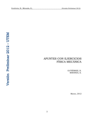 Gutiérrez, B., Miranda, E., (Versión Preliminar 2012)
2
APUNTES CON EJERCICIOS
FÍSICA MECÁNICA
GUTIÉRREZ, B.
MIRANDA, E.
Marzo, 2012
 