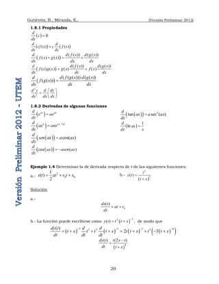 Gutiérrez, B., Miranda, E., (Versión Preliminar 2012)
20
1.8.1 Propiedades
  0
d
c
dx

   
( ) ( )
d d
cf x c f x
dx dx

 
( ( )) ( ( ))
( ) ( )
d d f x d g x
f x g x
dx dx dx
  
 
( ( )) ( ( ))
( ) ( ) ( ) ( )
d d f x d g x
f x g x g x f x
dx dx dx
 
 
( ( ( ))) ( ( ))
( ( ))
d d f g x d g x
f g x
dx dx dx

2
2
d y d dy
dx dx dx
 
  
 
1.8.2 Derivadas de algunas funciones
 
ax ax
d
e ae
dx

  ( 1)
n n x
d
ax anx
dx


 
  cos( )
d
sen ax a ax
dx

 
 
cos ( )
d
ax asen ax
dx
 
 
  2
tan sec ( )
d
ax a ax
dx

 
1
ln
d
ax
dx x

Ejemplo 1.4 Determinar la de derivada respecto de t de las siguientes funciones:
a.-
2
0 0
1
( )
2
x t at v t x
   b.-
 
2
3
( )
t
y t
t x


Solución
a.-
0
( )
dx t
at v
dt
 
b.- La función puede escribirse como  
3
2
( )
y t t t x

  , de modo que
       
 
3 3 3 4
2 2 2
( )
2 3
dy t d d
t x t t t x t t x t t x
dt dt dt
   
        
 
4
( ) (2 )
dy t t x t
dt t x



 