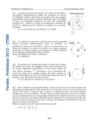 Gutiérrez, B., Miranda, E., (Versión Preliminar 2012)
200
21) La figura muestra dos poleas, de radios R1=0,10[m] y
R2=0,20[m], solidariamente unidas, de momento de inercia
I0=100[kgm2]. Halle la diferencia de tensión entre las cuerdas
horizontales de la cuerda, cuando el objeto de masa m=500[kg]
a) baja con velocidad constante; b) sube con aceleración
constante de 1,0[m/s2]; c) baja con aceleración constante de
0,2[m/s2]. Admita que las cuerdas no resbalan en el sistema
de poleas
R.: a) 2,5×103[N]; b) 7,8×103[N]; c) 1,5×103[N];
22) Un volante de masa M y radio R tiene cuatro pequeños
dientes ubicados simétricamente sobre su periferia. Un
proyectil de masa m y velocidad v

choca y se incrusta en un
diente del volante, tal como se muestra en la figura adjunta.
Determine la rapidez angular que adquiere el volante después
de la colisión si inicialmente está en reposo.
Datos: M=98[kg], R=0,10[m]; v=200[m/s]
R.: 40[rad/s]
23) Se enrolla una cuerda ideal sobre el borde de un disco
de 10,0[cm] de radio y de 2,0[kg] de masa. Del extremo libre de
la cuerda, dispuesta verticalmente, se tira hacia arriba con
una fuerza constante F

. Determine: a) la aceleración del
centro de masa; b) la rapidez angular del disco cuando se
hayan desenrollado 2,0 [m]; c) la aceleración del punto P de la
cuerda, o sea, del tramo recto de la misma
R.: a) 5,2[m/s]; b) 110[rad/s]; c) 35,2[m/s2]
24) Para cualquier eje rotacional dado, el radio de giro K de un cuerpo rígido está
definidopor la expresión K2=I/M, donde M es la masa del cuerpo e I es el momento de
inercia. Vale decir, el radio de giro es igual a la distancia entre una masa puntual
imaginaria y el eje de rotación , tal que I para la masa puntual en torno a ese mismo
eje es el mismo que para el cuerpo rígido. Determine el radio de giro para: a) un disco
sólido de radio R y una esfera sólida de radio R, respecto de un eje que pasa cada uno
de sus centros de masas; b) una barra uniforme de longitud L respecto de un eje que
pasa por uno de sus extremos.
(Nota: en práctica se suele expresar K2 antes que K)
R.: a)
2
R
,
2
5
R ; b)
3
L
m
O
1
R
2
R
g


R
m v

F

P
g


 