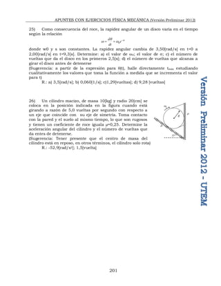 APUNTES CON EJERCICIOS FÍSICA MECÁNICA (Versión Preliminar 2012)
201
25) Como consecuencia del roce, la rapidez angular de un disco varía en el tiempo
según la relación
0
t
d
e
dt

q
w w 
 
donde w0 y s son constantes. La rapidez angular cambia de 3,50[rad/s] en t=0 a
2,00[rad/s] en t=9,3[s]. Determine: a) el valor de w0; el valor de ; c) el número de
vueltas que da el disco en los primeros 2,5[s]; d) el número de vueltas que alcanza a
girar el disco antes de detenerse
(Sugerencia: a partir de la expresión para q(t), halle directamente tmáx estudiando
cualitativamente los valores que toma la función a medida que se incrementa el valor
para t)
R.: a) 3,5[rad/s]; b) 0,060[1/s]; c)1,29[vueltas]; d) 9,28 [vueltas]
26) Un cilindro macizo, de masa 10[kg] y radio 20[cm] se
coloca en la posición indicada en la figura cuando está
girando a razón de 5,0 vueltas por segundo con respecto a
un eje que coincide con su eje de simetría. Toma contacto
con la pared y el suelo al mismo tiempo, lo que son rugosos
y tienen un coeficiente de roce iguala =0,25. Determine la
aceleración angular del cilindro y el número de vueltas que
da entes de detenerse.
(Sugerencia: Tener presente que el centro de masa del
cilindro está en reposo, en otros términos, el cilindro solo rota)
R.: -52,9[rad/s2]; 1,5[vuelta]
0
w
37
R


 