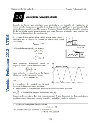 Gutiérrez, B., Miranda, E., (Versión Preliminar 2012)
202
MovimientoArmónicoSimple
Cuando la fuerza que restituye una partícula a su posición de equilibrio, es
proporcional a la distancia medida desde la posición de equilibrio, el movimiento de la
partícula corresponde a un Movimiento Armónico Simple (MAS), en el cual la posición
de la partícula puede representarse por una función senoidal, cuyo periodo no
depende de la amplitud del movimiento.
En el caso de un resorte ideal unido a una masa, como el
mostrado en la figura, la fuerza de restitución puede
expresarse
Restitución
F kx
 
Utilizando la segunda ley de Newton
x x
F ma
 
x
kx ma
 
2
2
0
d x
m kx
dt
 
Esta ecuación diferencial lineal de
segundo orden, puede reescribirse así
2
2
0
d x k
x
dt m
 
cuya solución se muestra en la figura
adjunta y puede expresarse 1 como
 
cos
x A t
w 
 
con
A : Amplitud del movimiento, la cual
depende de las condiciones iniciales.
 : Fase inicial, la cual también depende de las condiciones iniciales.
k
m
w  , la frecuencia angular, medida en [rad/s]
Como puede apreciarse hay dos constantes, A y f, que dependen de dos condiciones
iniciales a especificar, por ejemplo posición y velocidad en cierto instante.
1 Otra forma de expresar la solución es
 
sen
x A t
w 
 
Una tercera forma de expresar la solución es
sen cos
x C t D t
w w
 
 