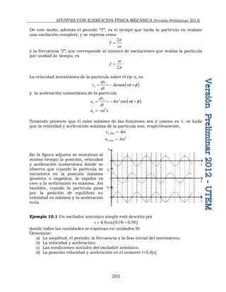APUNTES CON EJERCICIOS FÍSICA MECÁNICA (Versión Preliminar 2012)
203
De este modo, además el período “T”, es el tiempo que tarda la partícula en realizar
una oscilación completa, y se expresa como
2
T
p
w

y la frecuencia “f”, que corresponde al número de oscilaciones que realiza la partícula
por unidad de tiempo, es
2
f
w
p

La velocidad instantánea de la partícula sobre el eje x, es
 
sen
x
dx
v A t
dt
w w 
   
y la aceleración instantánea de la partícula
 
2
cos
x
x
dv
a A t
dt
w w 
   
2
x
a x
w
 
Teniendo presente que el valor máximo de las funciones sen y coseno es 1, se halla
que la velocidad y aceleración máxima de la partícula son, respectivamente,
,
x Máx
v Aw

2
,
x Máx
a Aw

En la figura adjunta se muestran al
mismo tiempo la posición, velocidad
y aceleración instantánea donde se
observa que cuando la partícula se
encuentra en la posición máxima
(positiva o negativa), la rapidez es
cero y la aceleración es máxima. Así
también, cuando la partícula pasa
por la posición de equilibrio su
velocidad es máxima y la aceleración
nula.
Ejemplo 10.1 Un oscilador armónico simple está descrito por
 
4 0cos 0 10 0 50
x t
    
donde todas las cantidades se expresan en unidades SI
Determine:
a) La amplitud, el período, la frecuencia y la fase inicial del movimiento;
b) La velocidad y aceleración;
c) Las condiciones iniciales del oscilador armónico.
d) La posición velocidad y aceleración en el instante t=5,0[s]
t
t
t
x
x
v
x
a
 