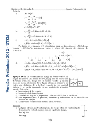 Gutiérrez, B., Miranda, E., (Versión Preliminar 2012)
204
Solución
a)  
4 0
A m
 
 
2 2
63
0 10
T s
p p
w
  

 
0 10
0 016
2 2
f Hz
w
p p

   
 
0 50 29
rad
    
b)  
0 40sen 0 10 0 50
x
dx
v t
dt
      
 
0 40cos 0 10 0 50
x
x
dv
a t
dt
      
c)      
0 4 0cos 0 50 3,51
x m
   
     
0 0 40sen 0 50 0 192 /
x
v m s
     
Por tanto, en el instante t=0, el oscilador pasa por la posición x=+3,51[m] con
rapidez v=0,192[m/s], moviéndose hacia el origen del sistema del sistema de
referencia
d)      
5 0 4 0cos 50 2 16 2,2[ ]
x m m
   1    
       
5 0 0 40sen 0 10 5 0 0 50 0 337 / 0 34 /
x
v m s m s
             
    2 2
5 0 0 40cos 0 10 0 50 0 0216 / 0 022 /
x
a m s m s
   
             
   
Ejemplo 10.2: Un resorte ideal se cuelga de forma vertical. Al
colgar del resorte una masa de m=0,50[kg] este se estira una
distancia y=0,61[m]. Luego con el mismo resorte y misma
masa se monta el sistema de la figura adjunta y el resorte se
estira una distancia de x=0,10[m] respecto de su longitud
natural y se suelta quedando en un movimiento armónico
simple. Determine:
a) La constante k del resorte.
b) La amplitud de la oscilación
c) La velocidad angular w, el periodo T y la frecuencia f de la oscilación
d) Una expresión para la posición, velocidad y aceleración de la partícula en
función del tiempo
e) La velocidad y aceleración máxima de la partícula.
Solución
a) La figura adjunta ilustra el diagrama de cuerpo libre del objeto colgado
de un resorte vertical, cuando está en equilibrio. Luego,
0
kx mg
 
kx mg

 
0 192 /
x
v m s
  
0 2 0
 4 0

2 0
 
4 0
 
 
0
t s

 
x m
m
k
o
l
m
mg
kx
 