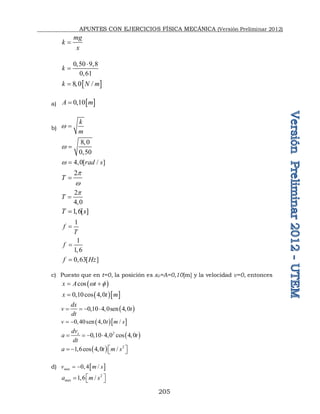 APUNTES CON EJERCICIOS FÍSICA MECÁNICA (Versión Preliminar 2012)
205
mg
k
x

0 50
0 61
k
 


 
8 0 /
k N m
 
a)  
0 10
A m
 
b)
k
m
w 
8 0
0 50
w



4 0[ / ]
rad s
w  
2
T
p
w

2
4 0
T
p


1 6[ ]
T s
 
1
f
T

1
1 6
f 

0 63[ ]
f Hz
 
c) Puesto que en t=0, la posición es x0=A=0,10[m] y la velocidad v=0, entonces
 
cos
x A t
w 
 
  
0 10cos 4 0
x t m
  
 
0 10 4 0sen 4 0
dx
v t
dt
      
  
0 40sen 4 0 /
v t m s
   
 
2
0 10 4 0 cos 4 0
x
dv
a t
dt
      
  2
1 6cos 4 0 /
a t m s
 
     
d)  
0 4 /
máx
v m s
  
2
1 6 /
máx
a m s
 
   
 