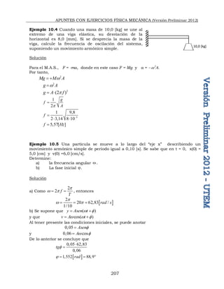 APUNTES CON EJERCICIOS FÍSICA MECÁNICA (Versión Preliminar 2012)
207
Ejemplo 10.4 Cuando una masa de 10,0 [kg] se une al
extremo de una viga elástica, su desviación de la
horizontal es 8,0 [mm]. Si se desprecia la masa de la
viga, calcule la frecuencia de oscilación del sistema,
suponiendo un movimiento armónico simple.
Solución
Para el M.A.S., F = -ma, donde en este caso F = Mg y a =  w

Por tanto,
2
Mg M A
w
 
2
g A
w

2
(2 )
g A f
p
 
1
2
g
f
A
p

3
1 9,8
2 3,14 8 10
f 

 
5,57[ ]
f Hz

Ejemplo 10.5 Una partícula se mueve a lo largo del “eje x” describiendo un
movimiento armónico simple de período igual a 0,10 [s]. Se sabe que en t = 0, x(0) =
5,0 [cm] y v(0) =6,0 [cm/s].
Determine:
a) la frecuencia angular w.
b) La fase inicial .
Solución
a) Como
2
2 f
T
p
w p
  , entonces
 
2
20 62,83 /
1/10
rad s
p
w p
  
b) Se supone que ( )
y Asen t
w 
 
y que cos( )
v A t
w w 
 
Al tener presente las condiciones iniciales, se puede anotar
0,05 Asen

y 0,06 cos
Aw 

De lo anterior se concluye que
0,05 62,83
0,06
tg


 
1 552 88 9
rad
     
10,0 [kg]
 