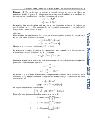 APUNTES CON EJERCICIOS FÍSICA MECÁNICA (Versión Preliminar 2012)
21
Ejemplo 1.5 Un carrito que se mueve a control remoto, se mueve en plano xy
partiendo desde el origen del plano cartesiano. Las coordenadas x e y (medidas en
metros) varían con el tiempo t (medido en segundos) según:
  2
3 0,5
x t t
 
  2
0,75 t
y t t e
 
Determine las coordenadas del carrito y su distancia respecto al origen de
coordenadas en t = 1,0[s] además de su velocidad instantánea y su aceleración
instantánea en ese mismo tiempo.
Solución
Para conocer las coordenadas del carrito, se debe reemplazar el valor del tiempo dado
en las relaciones de las coordenadas:
     
2
1 3 0,5 1 2,5
x m
  
   
 
2 1
1 1 0,75 1,1
y e m

  
El carrito se encuentra en el punto (2,5 ; 1,1)[m]
La distancia respecto al origen de coordenadas corresponde a la hipotenusa del
triángulo rectángulo de lados 2,5 y 1,1, entonces:
     
2 2
2,5 1,1 2,7
d m
  
Dado que el carrito se mueve en dos dimensiones, se debe determinar su velocidad
para cada dimensión por separado,
 
x
dx
v t t
dt
  
  2
1 1,5 t
y
dy
v t e
dt

  
En Física vx y vy pueden denominarse “componentes escalares de la velocidad” en la
dirección x e y respectivamente. Luego en el instante t=1[s] la velocidad en cada
componente es:
   
1,0
x
v t m s
 
   
 
2 1
1 1 1,5 0,80
y
v e m s

  
La magnitud del vector velocidad es:
       
2 2
1 1,0 0,80 1,3
v m s
   

Esta velocidad forma un ángulo a respecto al eje x, de:
0,80
180 Arctan 141,3
1
a
 
   
 

 
O
0,80
180 Arctan 141,3
1
a
 
   
 
 
O
1
90 Arctan 141,3
0,80
a
 
   
 
 
 