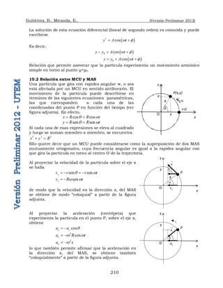Gutiérrez, B., Miranda, E., (Versión Preliminar 2012)
210
La solución de esta ecuación diferencial (lineal de segundo orden) es conocida y puede
escribirse
 
cos
y A t
w 

 
Es decir,
 
0 cos
y y A t
w 
  
 
0 cos
y y A t
w 
  
Relación que permite aseverar que la partícula experimenta un movimiento armónico
simple en torno al punto y=y0.
10.2 Relación entre MCU y MAS
Una partícula que gira con rapidez angular w, o sea
está afectada por un MCU en sentido antihorario. El
movimiento de la partícula puede describirse en
términos de las siguientes ecuaciones paramétricas,
las que corresponden a cada una de las
coordenadas del punto P en función del tiempo (ver
figura adjunta). En efecto,
cos cos
x R R t
q w
 
sen sen
y R R t
q w
 
Si cada una de esas expresiones se eleva al cuadrado
y luego se suman miembro a miembro, se encuentra
2 2 2
x y R
 
Ello quiere decir que un MCU puede considerarse como la superposición de dos MAS
mutuamente ortogonales, cuya frecuencia angular es igual a la rapidez angular con
que gira la partícula en torno al centro O de la trayectoria.
Al proyectar la velocidad de la partícula sobre el eje x
se halla
sen sen
x
v v v t
q w
   
sen
x
v R t
w w
 
de modo que la velocidad en la dirección x, del MAS
se obtiene de modo “coloquial” a partir de la figura
adjunta.
Al proyectar la aceleración (centrípeta) que
experimenta la partícula en el punto P, sobre el eje x,
obtiene
cos
x c
a a q
 
2
cos
x
a R t
w w
 
2
x
a x
w
 
lo que también permite afirmar que la aceleración en
la dirección x, del MAS, se obtiene también
“coloquialmente” a partir de la figura adjunta.
P(x,y)
O
R w
t=0
q
y
y
x
x
P
O
R
y
y
x
v

x
v
q
x
v
q
P
O
y
y
x
x
a
q
c
a


 