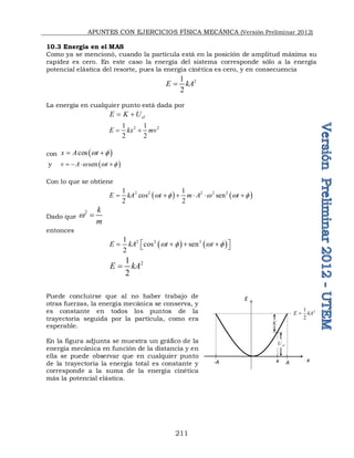 APUNTES CON EJERCICIOS FÍSICA MECÁNICA (Versión Preliminar 2012)
211
10.3 Energía en el MAS
Como ya se mencionó, cuando la partícula está en la posición de amplitud máxima su
rapidez es cero. En este caso la energía del sistema corresponde sólo a la energía
potencial elástica del resorte, pues la energía cinética es cero, y en consecuencia
2
1
2
E kA

La energía en cualquier punto está dada por
el
E K U
 
2 2
1 1
2 2
E kx mv
 
con  
cos
x A t
w 
 
y  
sen
v A t
w w 
   
Con lo que se obtiene
   
2 2 2 2 2
1 1
cos sen
2 2
E kA t m A t
w  w w 
     
Dado que
2 k
m
w 
entonces
   
2 2 2
1
cos sen
2
E kA t t
w  w 
 
   
 
2
1
2
E kA

Puede concluirse que al no haber trabajo de
otras fuerzas, la energía mecánica se conserva, y
es constante en todos los puntos de la
trayectoria seguida por la partícula, como era
esperable.
En la figura adjunta se muestra un gráfico de la
energía mecánica en función de la distancia y en
ella se puede observar que en cualquier punto
de la trayectoria la energía total es constante y
corresponde a la suma de la energía cinética
más la potencial elástica.
E
x
x
-A A
el
U
K
2
1
2
E kA

 