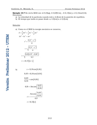 Gutiérrez, B., Miranda, E., (Versión Preliminar 2012)
212
Ejemplo 10.7 En cierto MAS con m=0,5[kg], k=8,0[N/m], A=0,10[m] y x=0,10cos(4,0t).
Determine:
a) La velocidad de la partícula cuando está a 6,0[cm] de la posición de equilibrio.
b) El tiempo que tarda en pasar desde x0=10[cm] a x=3,0[cm]
Solución
a) Como en el MAS la energía mecánica se conserva,
2 2 2
1 1 1
2 2 2
E kA kx mv
  
2 2 2
kA kx mv
 
 
2 2
2
k A x
v
m


 
2 2
k A x
v
m


 
2 2
8 0 0 10 0 06
0 5
v
   


 
0 32 /
v m s
  
b)  
0 10cos 4 0
x t
  
 
0 03 0 10cos 4 0t
   
 
0 03
cos 4 0
0 10
t

 

0 03
4 0 Arccos
0 10
t

 
   

 
0 03
Arccos
0 10
4 0
t

 
 

 


0 32[ ]
t s
 
 