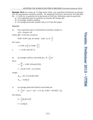 APUNTES CON EJERCICIOS FÍSICA MECÁNICA (Versión Preliminar 2012)
213
Ejemplo 10.8 Una masa de 2,4 [kg] oscila sobre una superficie horizontal sin fricción
con un movimiento armónico simple, de amplitud 0,40 [m] y frecuencia de 0,80 [Hz].
En t = 0,00 [s], la posición de la partícula es 0,40 [m]. Determine para la partícula:
a) Una expresión para la posición en función del tiempo x(t).
b) La energía cinética máxima.
c) La energía potencial cuando está a 0,10 [m] del origen.
Solución
a) Una expresión para el movimiento armónico simple es
( ) ( )
x t Asen t
w 
 
Como x(0) = 0,40 [m], entonces
0,40 0,40 sen
  , de donde 1
sen  y
2
p
  .
Por tanto,
0,40 2 0,80
2
x sen t
p
p
 
   
 
 
o  
0,40 cos 5,03
x t
  
b) La energía cinética está dada por 2
1
2
K mv
 .
Pero,
 
0,40 5,03 5,03
dx
v sen t
dt
   
 
2 2 2
(0, 40 5,03) 5,03
v sen t
  
Luego,
2
0,5 2.4 (0,40 5,03)
máx
K    
 
4,86
máx
K J

c) La energía potencial elástica está dada por
2
1
2
U kx
 , con  
2 2
2,4 (2 0,80) 60,58 /
k m N m
w p
     .
Por último,
2
1
60,58 0,10
2
U  
 
0,30
U J

 