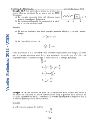 Gutiérrez, B., Miranda, E., (Versión Preliminar 2012)
214
Ejemplo 10.9 Una partícula de masa m, unida a un
resorte ideal de constante k, se mueve con un MAS.
Determine:
a) La energía mecánica total del sistema masa
resorte en cualquier distancia x
b) La ecuación diferencial del movimiento a partir
de la energía mecánica total.
Solución
a) El sistema oscilante sólo tiene energía potencial elástica y energía cinética.
Luego,
2 2
1 1
2 2
E kx mv
 
b) La expresión a obtener es
Como la posición x y la velocidad v son variables dependientes del tiempo, en tanto
que la energía mecánica total E es una constante (recuerde que 2
1
2
E kA
 ), es
sugerente derivar respecto al tiempo la expresión para la energía. Entonces,
0
dE
dt

1 1
0 2 2
2 2
dx dv
k x m v
dt dt
 
0
dv
kx m v
dt
 
 
 
 
2
2
0
k d x
x
m dt
 
Ejemplo 10.10 Una partícula de masa “m” se mueve con MAS, cuando está unida a
un resorte de constante “k”. En el instante inicial (t=0), la posición de la partícula es
“A0” y su rapidez inicial es “v0”. Determine: a) periodo; b) amplitud; c) ángulo de fase y
d) relación para la posición de la partícula.
Solución
a) La frecuencia angular del MAS es
k
m
w 
2
2
0
d x k
x
dt m
 
A

m
k
A
0
0
 
 