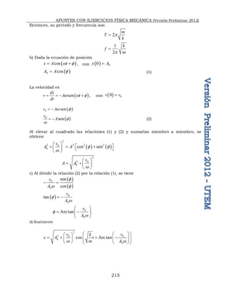 APUNTES CON EJERCICIOS FÍSICA MECÁNICA (Versión Preliminar 2012)
215
Entonces, su periodo y frecuencia son
2
m
T
k
p

1
2
k
f
m
p

b) Dada la ecuación de posición
 
cos
x A t
w 
  , con   0
0
x A

 
0 cos
A A 
 (1)
La velocidad es
 
sen
dx
v A t
dt
w w 
    , con   0
0
v v

 
0 sen
v Aw 
 
 
0
sen
v
A 
w
  (2)
Al elevar al cuadrado las relaciones (1) y (2) y sumarlas miembro a miembro, se
obtiene
   
2
2 2 2 2
0
0 cos sen
v
A A  
w
 
 
  
   
 
2
2 0
0
v
A A
w
 
  
 
c) Al dividir la relación (2) por la relación (1), se tiene
 
 
0
0
sen
cos
v
A

w 
 
  0
0
tan
v
A

w
 
0
0
Arctan
v
A

w
 
 
 
 
d) finalmente
2
2 0 0
0
0
cos Arc tan
v v
k
x A t
m A
w w
 
 
 
   
 
 
   
   
 
 