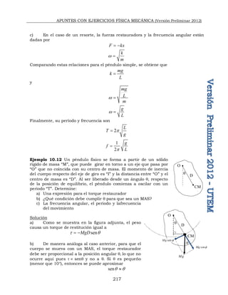 APUNTES CON EJERCICIOS FÍSICA MECÁNICA (Versión Preliminar 2012)
217
c) En el caso de un resorte, la fuerza restauradora y la frecuencia angular están
dadas por
F kx
 
k
m
w 
Comparando estas relaciones para el péndulo simple, se obtiene que
mg
k
L

y
mg
L
m
w 
g
L
w 
Finalmente, su período y frecuencia son
2
L
T
g
p

1
2
g
f
L
p

Ejemplo 10.12 Un péndulo físico se forma a partir de un sólido
rígido de masa “M”, que puede girar en torno a un eje que pasa por
“O” que no coincida con su centro de masa. El momento de inercia
del cuerpo respecto del eje de giro es “I” y la distancia entre “O” y el
centro de masa es “D”. Al ser liberado desde un ángulo q, respecto
de la posición de equilibrio, el péndulo comienza a oscilar con un
periodo “T”. Determine:
a) Una expresión para el torque restaurador
b) ¿Qué condición debe cumplir q para que sea un MAS?
c) La frecuencia angular, el periodo y lafrecuencia
del movimiento
Solución
a) Como se muestra en la figura adjunta, el peso
causa un torque de restitución igual a
sen
MgD
t q
 
b) De manera análoga al caso anterior, para que el
cuerpo se mueva con un MAS, el torque restaurador
debe ser proporcional a la posición angular q lo que no
ocurre aquí pues t  senq y no a q. Si q es pequeño
(menor que 10°), entonces se puede aproximar
senq q

q

CM

D

q

CM

D

sen
Mg 
cos
Mg 
Mg
q
 