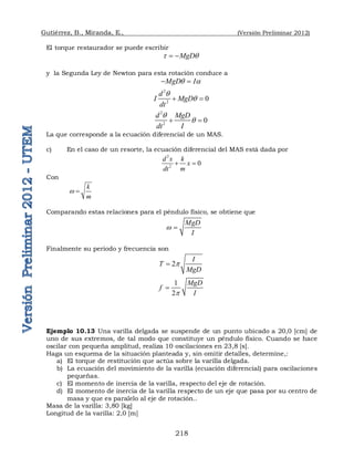 Gutiérrez, B., Miranda, E., (Versión Preliminar 2012)
218
El torque restaurador se puede escribir
MgD
t q
 
y la Segunda Ley de Newton para esta rotación conduce a
MgD I
q a
 
2
2
0
d
I MgD
dt
q
q
 
2
2
0
d MgD
I
dt
q
q
 
La que corresponde a la ecuación diferencial de un MAS.
c) En el caso de un resorte, la ecuación diferencial del MAS está dada por
2
2
0
d x k
x
dt m
 
Con
k
m
w 
Comparando estas relaciones para el péndulo físico, se obtiene que
MgD
I
w 
Finalmente su periodo y frecuencia son
2
I
T
MgD
p

1
2
MgD
f
I
p

Ejemplo 10.13 Una varilla delgada se suspende de un punto ubicado a 20,0 [cm] de
uno de sus extremos, de tal modo que constituye un péndulo físico. Cuando se hace
oscilar con pequeña amplitud, realiza 10 oscilaciones en 23,8 [s].
Haga un esquema de la situación planteada y, sin omitir detalles, determine,:
a) El torque de restitución que actúa sobre la varilla delgada.
b) La ecuación del movimiento de la varilla (ecuación diferencial) para oscilaciones
pequeñas.
c) El momento de inercia de la varilla, respecto del eje de rotación.
d) El momento de inercia de la varilla respecto de un eje que pasa por su centro de
masa y que es paralelo al eje de rotación..
Masa de la varilla: 3,80 [kg]
Longitud de la varilla: 2,0 [m]
 