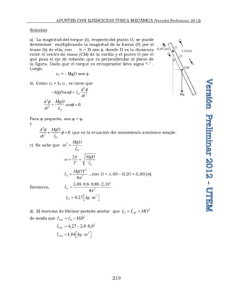 APUNTES CON EJERCICIOS FÍSICA MECÁNICA (Versión Preliminar 2012)
219
Solución
a) La magnitud del torque (τ), respecto del punto O, se puede
determinar multiplicando la magnitud de la fuerza (F) por el
brazo (b) de ella, con b = D sen , donde D es la distancia
entre el centro de masa (CM) de la varilla y el punto O por el
que pasa el eje de rotación que es perpendicular al plano de
la figura. Dado que el torque es recuperador lleva signo “-” .
Luego,
τO = - MgD sen 
b) Como τO = IO α , se tiene que
2
2
O
d
MgDsen I
dt


 
2
2
0
O
d MgD
sen
dt I


 
Para φ pequeño, sen φ ≈ φ
y
2
2
0
O
d MgD
dt I


  que es la ecuación del movimiento armónico simple.
c) Se sabe que
2
O
MgD
I
w 
2
O
MgD
T I
p
w  
2
2
4
O
MgDT
I
p
 , con D = 1,00 – 0,20 = 0,80 [m]
Entonces,
2
2
3,80 9,8 0,80 2,38
4
O
I
p
  

2
4,27
O
I kg m
 
 
 
d) El teorema de Steiner permite anotar que
2
O CM
I I MD
 
de modo que 2
CM O
I I MD
 
2
4,27 3,8 0,8
CM
I   
2
1,84
CM
I kg m
 
 
 
Mg
O
CM

1,0 [m]
0,20 [m]
D
 