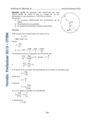 Gutiérrez, B., Miranda, E., (Versión Preliminar 2012)
220
Ejemplo 10.14 Un péndulo está constituido por una
esfera sólida de radio R que se cuelga de un eje
horizontal, a una distancia L = R/2 de su centro.
Determine:
a) La ecuación (diferencial) del movimiento de la
esfera.
b) El período de este péndulo.
c) La longitud del péndulo simple equivalente
Solución
a) El torque neto restaurador, en torno a O es
0 0
I
t a

0
MgL sen I
 a
  
donde
2
2
d
dt
q
a 
2 2 2
2
0
2 13
5 4 20
CM
MR MR MR
I I ML
    
Al considerar que  es pequeño se encuentra que
2
2
2
0
13
20
d MgL
MR
dt


  , donde
2
R
L 
o
2
2
10
0
13
d g
dt R

 
b) A partir de la ecuación del movimiento de la esfera se identifica que
2 10
13
g
R
w 
Dado que
2
T
p
w 
entonces
13
2
10
R
T
g
p

A su vez, según lo pedido en el problema
13
2 2
10
R
g g
p p


y, finalmente,
1,3R


L
O
CM

Mg
 