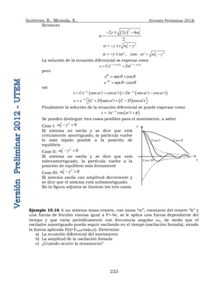 Gutiérrez, B., Miranda, E., (Versión Preliminar 2012)
222
Entonces
 
2 2
0
2 2 4
2
  w
a
  

2 2
0
i
a  w 
   
'
i
a  w
   , con 2 2
0
'
w w 
 
La solución de la ecuación diferencial se expresa como
   
' '
i t i t
x Ce De
 w  w
   
 
pero
sen cos
i
eq
q q
 
sen cos
i
e q
q q

 
así
   
sen ' cos ' sen ' cos '
t t
x Ce t t De t t
 
w w w w
 
   
   
sen ' cos '
t
x e C D t C D t

w w

   
 
 
Finalmente la solución de la ecuación diferencial se puede expresar como
 
cos '
t
x Ae t

w 

 
Se pueden distinguir tres casos posibles para el movimiento, a saber
Caso I:
2 2
0 0
w 
 
El sistema no oscila y se dice que está
críticamente amortiguado, la partícula vuelve
lo más rápido posible a la posición de
equilibrio
Caso II:
2 2
0 0
w 
 
El sistema no oscila y se dice que está
sobreamortiguado, la partícula vuelve a la
posición de equilibrio más lentamente
Caso III:
2 2
0 0
w 
 
El sistema oscila con amplitud decreciente y
se dice que el sistema está subamortiguado.
En la figura adjunta se ilustran los tres casos.
Ejemplo 10.16 A un sistema masa-resorte, con masa “m”, constante del resorte “k” y
una fuerza de fricción viscosa igual a F=-bv, se le aplica una fuerza dependiente del
tiempo y que varía periódicamente con frecuencia angular wd, de modo que el
oscilador amortiguado pueda seguir oscilando en el tiempo (oscilación forzada), siendo
la fuerza aplicada F(t)=Fmáxcos(wdt). Determine:
a) La ecuación diferencial del movimiento
b) La amplitud de la oscilación forzada
c) ¿Cuándo ocurre la resonancia?
Caso I
x
t
Caso II
Caso III
 