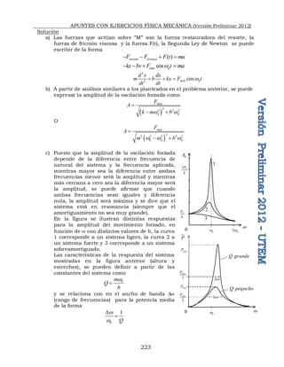 APUNTES CON EJERCICIOS FÍSICA MECÁNICA (Versión Preliminar 2012)
223
Solución
a) Las fuerzas que actúan sobre “M” son la fuerza restauradora del resorte, la
fuerza de fricción viscosa y la fuerza F(t), la Segunda Ley de Newton se puede
escribir de la forma
cos ( )
resorte vis a
F F F t ma
   
cos
máx d
kx bv F t ma
w
   
2
2
cos
máx d
d x dx
m b kx F t
dt dt
w
  
b) A partir de análisis similares a los planteados en el problema anterior, se puede
expresar la amplitud de la oscilación forzada como
 
2
2 2 2
máx
d d
F
A
k m b
w w

 
O
 
2
2 2 2 2 2
0
máx
d d
F
A
m b
w w w

 
c) Puesto que la amplitud de la oscilación forzada
depende de la diferencia entre frecuencia de
natural del sistema y la frecuencia aplicada,
mientras mayor sea la diferencia entre ambas
frecuencias menor será la amplitud y mientras
más cercana a cero sea la diferencia mayor será
la amplitud, se puede afirmar que cuando
ambas frecuencias sean iguales y diferencia
nula, la amplitud será máxima y se dice que el
sistema está en resonancia (siempre que el
amortiguamiento no sea muy grande).
En la figura se ilustran distintas respuestas
para la amplitud del movimiento forzado, en
función de w con distintos valores de b, la curva
1 corresponde a un sistema ligero, la curva 2 a
un sistema fuerte y 3 corresponde a un sistema
sobreamortiguado.
Las características de la respuesta del sistema
mostradas en la figura anterior (altura y
estrechez), se pueden definir a partir de las
constantes del sistema como
0
m
Q
b
w

y se relaciona con en el ancho de banda Dw
(rango de frecuencias) para la potencia media
de la forma
0
1
Q
w
w
D

0
A
w
0 0
w
0
5F
k
0
2w
0
F
k
1
2
3
 
Q grande
P
w
0 0
w
máx
P
máx
P
2
máx
P
2
máx
P
w
D
w
D
 
Q pequeño
 