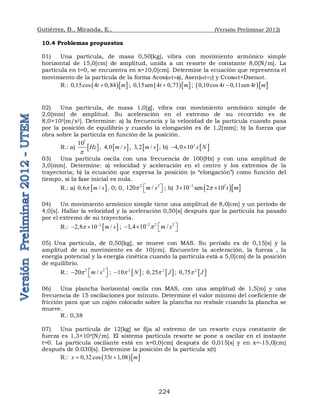 Gutiérrez, B., Miranda, E., (Versión Preliminar 2012)
224
10.4 Problemas propuestos
01) Una partícula, de masa 0,50[kg], vibra con movimiento armónico simple
horizontal de 15,0[cm] de amplitud, unida a un resorte de constante 8,0[N/m]. La
partícula en t=0, se encuentra en x=10,0[cm]. Determine la ecuación que representa el
movimiento de la partícula de la forma Acos(wt), Asen(wt) y Ccoswt+Dsenwt.
R.:   
0,15cos 4 0,84
t m
 ;   
0,15sen 4 0,73
t m
 ;   
0,10cos 4 0,11sen 4
t t m

02) Una partícula, de masa 1,0[g], vibra con movimiento armónico simple de
2,0[mm] de amplitud. Su aceleración en el extremo de su recorrido es de
8,0×103[m/s2]. Determine: a) la frecuencia y la velocidad de la partícula cuando pasa
por la posición de equilibrio y cuando la elongación es de 1,2[mm]; b) la fuerza que
obra sobre la partícula en función de la posición.
R.: a)  
3
10
Hz
p
,  
4 0 /
m s
 ,  
3 2 /
m s
 ; b)  
3
4 0 10 x N
  
03) Una partícula oscila con una frecuencia de 100[Hz] y con una amplitud de
3,0[mm]. Determine: a) velocidad y aceleración en el centro y los extremos de la
trayectoria; b) la ecuación que expresa la posición (o “elongación”) como función del
tiempo, si la fase inicial es nula.
R.: a)  
0 6 /
m s
p
 , 0; 0, 2 2
120 /
m s
p  
  ; b)   
3 2
3 10 sen 2 10 t m
p

 
04) Un movimiento armónico simple tiene una amplitud de 8,0[cm] y un período de
4,0[s]. Hallar la velocidad y la aceleración 0,50[s] después que la partícula ha pasado
por el extremo de su trayectoria.
R.:  
2
2 8 10 /
m s
p 
   ; 2 2 2
1 4 10 /
m s
p

 
    
05) Una partícula, de 0,50[kg], se mueve con MAS. Su período es de 0,15[s] y la
amplitud de su movimiento es de 10[cm]. Encuentre la aceleración, la fuerza , la
energía potencial y la energía cinética cuando la partícula está a 5,0[cm] de la posición
de equilibrio.
R.: 2 2
20 /
m s
p  
   ;  
2
10 N
p
 ;  
2
0 25 J
p
 ;  
2
0 75 J
p

06) Una plancha horizontal oscila con MAS, con una amplitud de 1,5[m] y una
frecuencia de 15 oscilaciones por minuto. Determine el valor mínimo del coeficiente de
fricción para que un cajón colocado sobre la plancha no resbale cuando la plancha se
mueve.
R.: 0,38
07) Una partícula de 12[kg] se fija al extremo de un resorte cuya constante de
fuerza es 1,3×104[N/m]. El sistema partícula resorte se pone a oscilar en el instante
t=0. La partícula oscilante está en x=0,0[cm] después de 0,015[s] y en x=-15,0[cm]
después de 0.030[s]. Determine la posición de la partícula x(t)
R.:   
0 32 cos 33 1 08
x t m
   
 