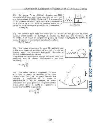 APUNTES CON EJERCICIOS FÍSICA MECÁNICA (Versión Preliminar 2012)
225
08) Un bloque A, de 30,0[kg], describe un MAS
horizontal al deslizar sobre una superficie sin roce, con
una frecuencia de 1,50[Hz]. Un bloque B descansa sobre
él, sin resbalar, siendo el coeficiente de fricción estática
entre ambos de 0,600. Halle la máxima amplitud de
oscilación del sistema para que el bloque B no deslice.
R.: 6,6[cm]
09) un péndulo físico está constituido por un recorte de una plancha de cierto
material indeformable, de 2,20[kg]. El efectúa un MAS con una frecuencia de
0,450[Hz]. Si el centro de suspensión (pivote) se localiza a 0,350[m] del centro de
masa, determine el momento de inercia del péndulo.
R.: 0,94[kg∙m2]
10) Una esfera homogénea, de masa M y radio R, está
unida a un resorte de constante de fuerza k y rueda sin
deslizar sobre una superficie horizontal. Determine el
período de oscilación del sistema.
(Sugerencia: recuerde que la energía mecánica total E es
constante para un sistema conservativo y, por tanto
dE/dt=0)
R.:
7
2
5
M
k
p
11) Una esfera maciza y homogénea, de masa
M y radio R, rueda sin resbalar en un canal
cilíndrico de radio 5R. El plano vertical que
contiene la trayectoria de la esfera es
perpendicular al eje de simetría del canal.
Demuestre que para pequeños desplazamientos,
considerados desde el punto de equilibrio, la
esfera tiene un MAS con período
28
2
5
R
T
g
p

k S

A
B
Superficie lisa
k
R
R
5R

g


 