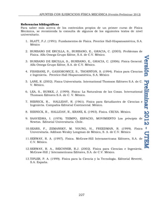 APUNTES CON EJERCICIOS FÍSICA MECÁNICA (Versión Preliminar 2012)
227
Referencias bibliográficas
Para saber más acerca de los contenidos propios de un primer curso de Física
Mecánica, se recomienda la consulta de algunos de los siguientes textos de nivel
universitario.
1. BLATT, F.J. (1991). Fundamentos de Física. Prentice Hall-Hispanoamérica, S.A.
México
2. BURBANO DE ERCILLA, S., BURBANO, E., GRACIA, C. (2005). Problemas de
Física. Alfa Omega Grupo Editor, S.A. de C.V. México.
3. BURBANO DE ERCILLA, S., BURBANO, E., GRACIA, C. (2006). Física General.
Alfa Omega Grupo Editor, S.A. de C.V. México.
4. FISHBANE, P., GASIOROWICZ, S., THORNTON, S. (1994). Física para Ciencias
e Ingeniería. Prentice-Hall Hispanoamérica, S.A. México
5. LANE, R. (2002). Física Universitaria. International Thomson Editores S.A. de C.
V. México.
6. LEA, S., BURKE, J. (1999). Física: La Naturaleza de las Cosas. International
Thomson Editores S.A. de C. V. México.
7. RESNICK, R., HALLIDAY, R. (1961). Física para Estudiantes de Ciencias e
Ingeniería. Compañía Editorial Continental. México.
8. RESNICK, R., HALLIDAY, R., KRANE, K. (1993). Física. CECSA. México.
9. SAAVEDRA, I. (1978). TIEMPO, ESPACIO, MOVIMIENTO Los principia de
Newton. Editorial Universitaria. Chile.
10.SEARS, F., ZEMANSKY, M. YOUNG, H., FREEDMAN, R. (1999). Física
Universitaria. Addison Wesley Longman de México, S. A. de C.V. México
11.SERWAY, R. A. (1997). Física. McGraw-Hill Interamericana Editores, S.A. de
C.V. México.
12.SERWAY, R. A., BEICHNER, R.J. (2002). Física para Ciencias e Ingeniería.
McGraw-Hill / Interamericana Editores, S.A. de C.V. México.
13.TIPLER, P. A. (1999). Física para la Ciencia y la Tecnología. Editorial Reverté,
S.A. España.
 